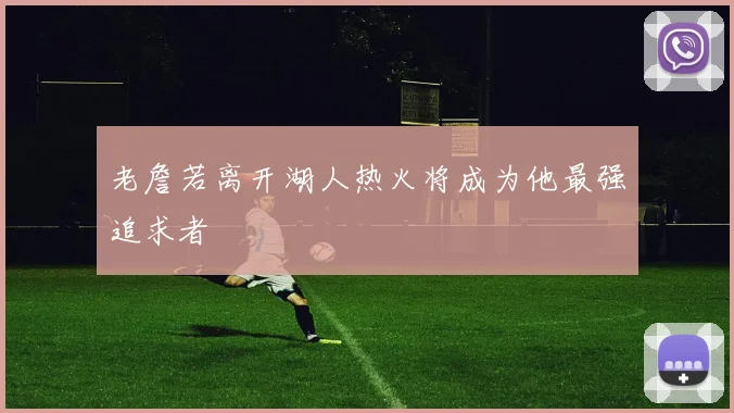 老詹若离开湖人热火将成为他最强追求者