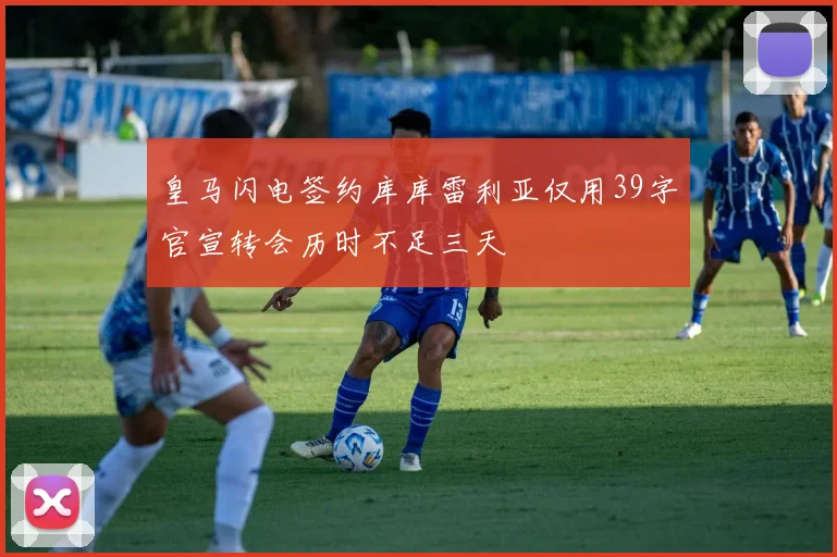 皇马闪电签约库库雷利亚仅用39字官宣转会历时不足三天