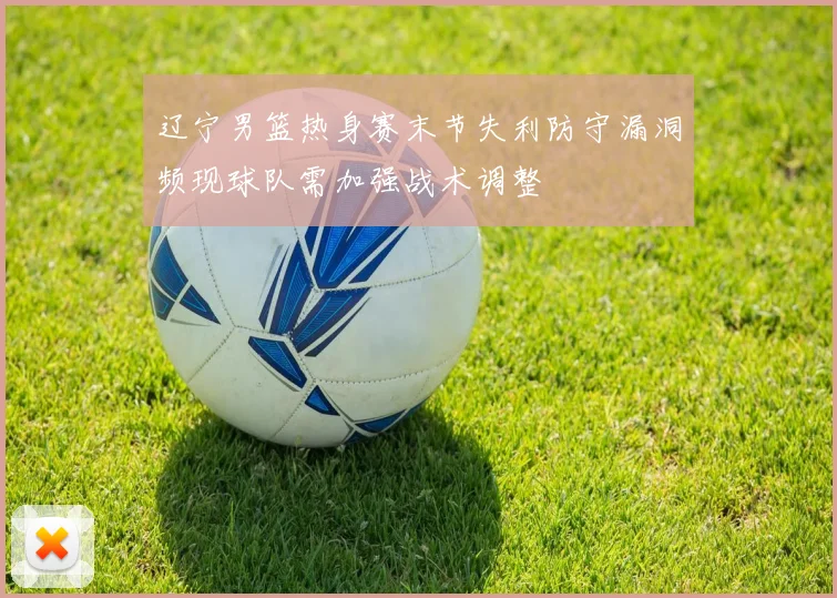 辽宁男篮热身赛末节失利防守漏洞频现球队需加强战术调整