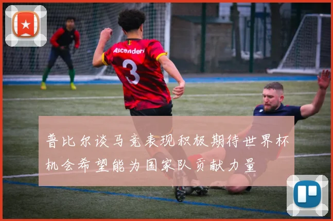 普比尔谈马竞表现积极期待世界杯机会希望能为国家队贡献力量