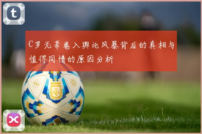 C罗无辜卷入舆论风暴背后的真相与值得同情的原因分析