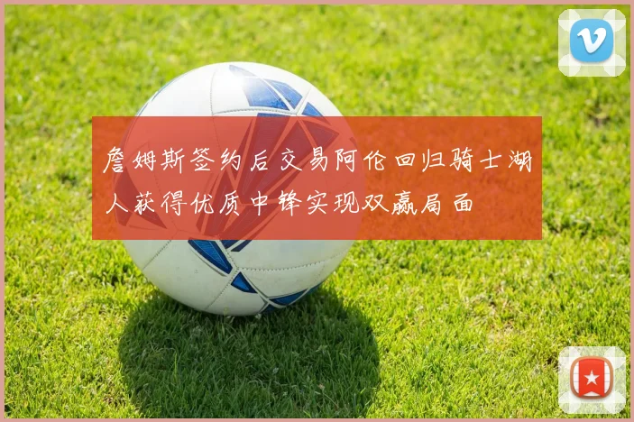 詹姆斯签约后交易阿伦回归骑士湖人获得优质中锋实现双赢局面