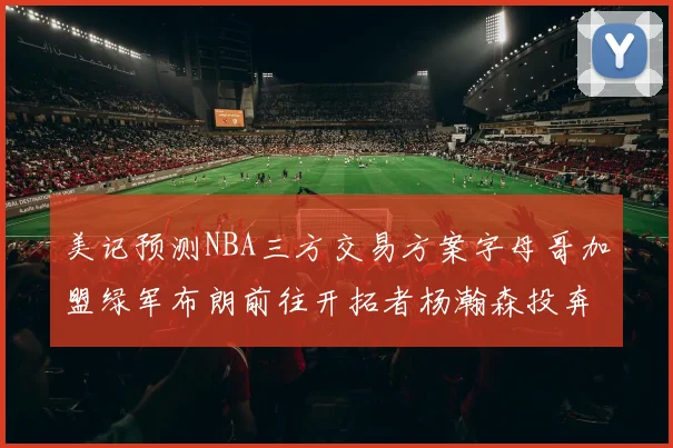 美记预测NBA三方交易方案字母哥加盟绿军布朗前往开拓者杨瀚森投奔雄鹿