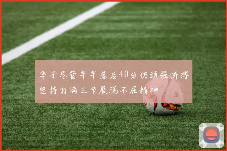 华子尽管早早落后40分仍顽强拼搏坚持打满三节展现不屈精神