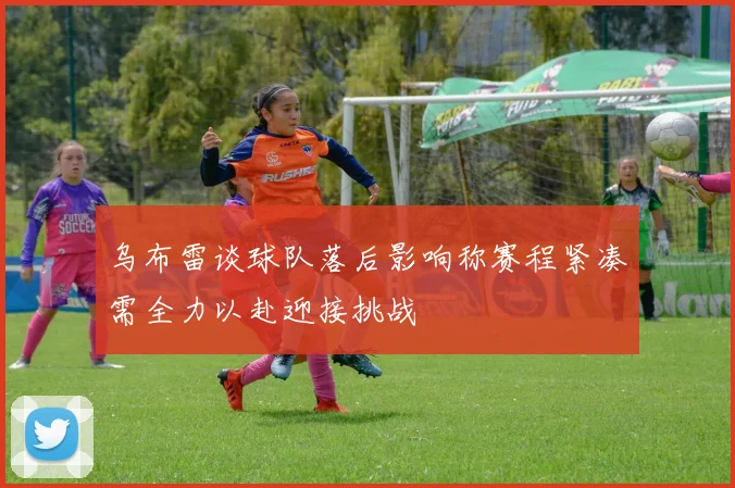 乌布雷谈球队落后影响称赛程紧凑需全力以赴迎接挑战