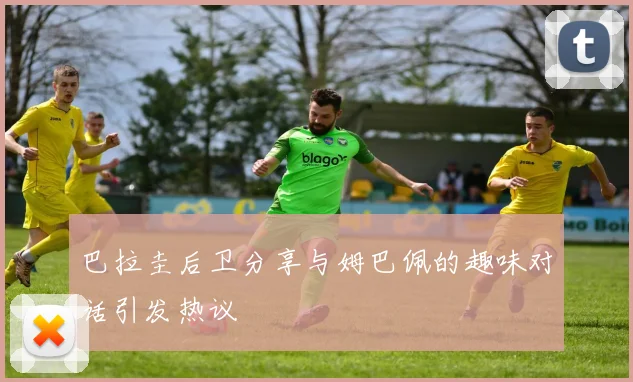 巴拉圭后卫分享与姆巴佩的趣味对话引发热议