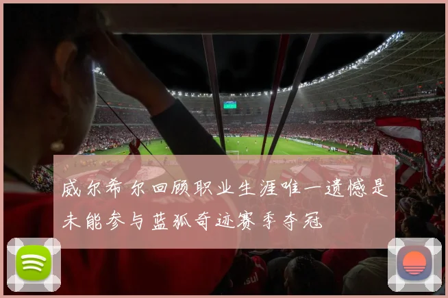 威尔希尔回顾职业生涯唯一遗憾是未能参与蓝狐奇迹赛季夺冠