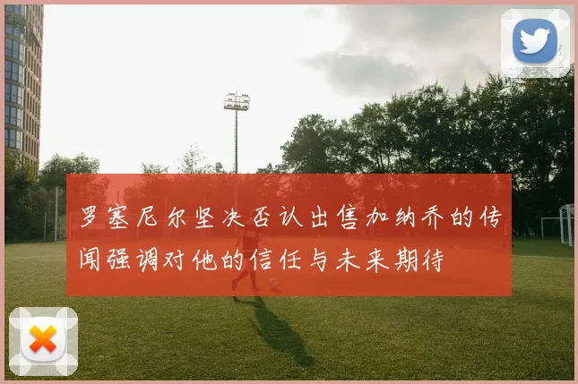罗塞尼尔坚决否认出售加纳乔的传闻强调对他的信任与未来期待