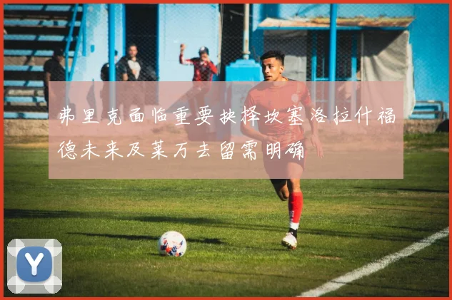 弗里克面临重要抉择坎塞洛拉什福德未来及莱万去留需明确