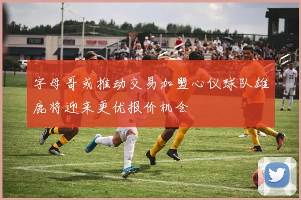 字母哥或推动交易加盟心仪球队雄鹿将迎来更优报价机会