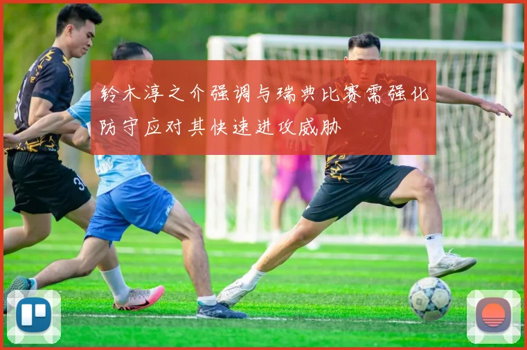 铃木淳之介强调与瑞典比赛需强化防守应对其快速进攻威胁