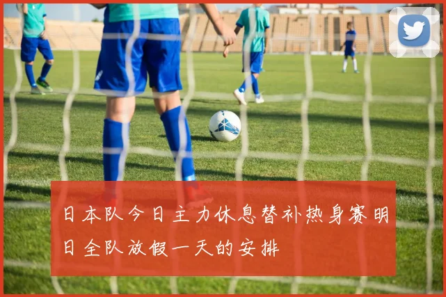 日本队今日主力休息替补热身赛明日全队放假一天的安排