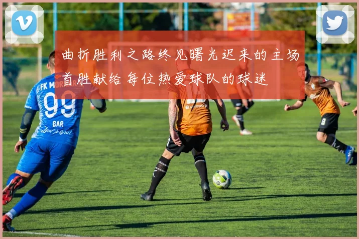 曲折胜利之路终见曙光迟来的主场首胜献给每位热爱球队的球迷