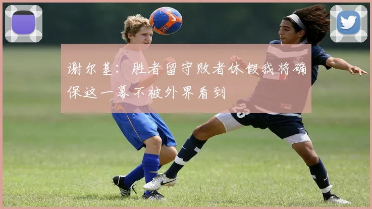 谢尔基：胜者留守败者休假我将确保这一幕不被外界看到