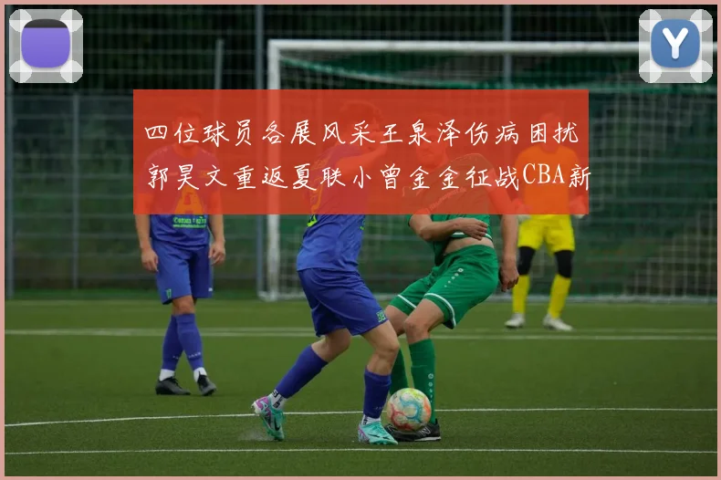 四位球员各展风采王泉泽伤病困扰郭昊文重返夏联小曾金金征战CBA新赛季