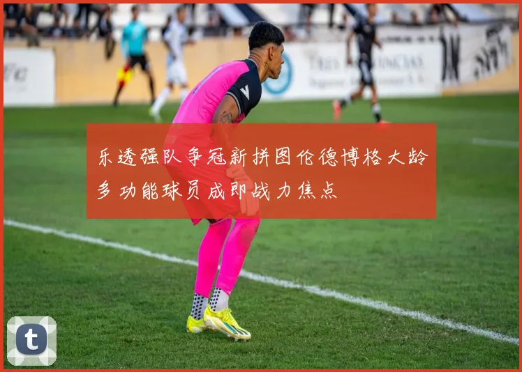 乐透强队争冠新拼图伦德博格大龄多功能球员成即战力焦点