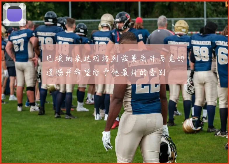 巴埃纳表达对格列兹曼离开马竞的遗憾并希望给予他最好的告别
