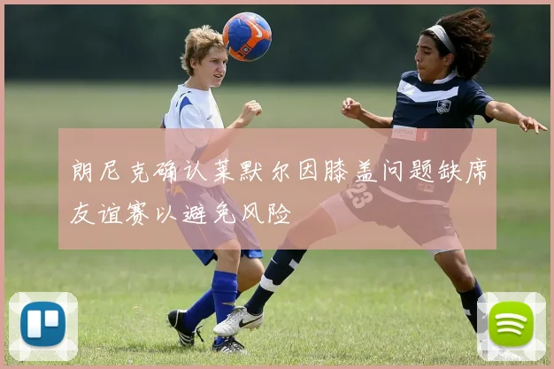 朗尼克确认莱默尔因膝盖问题缺席友谊赛以避免风险