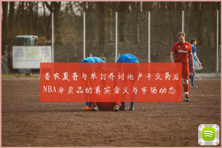 香农夏普与单打乔讨论卢卡交易后NBA非卖品的真实含义与市场动态