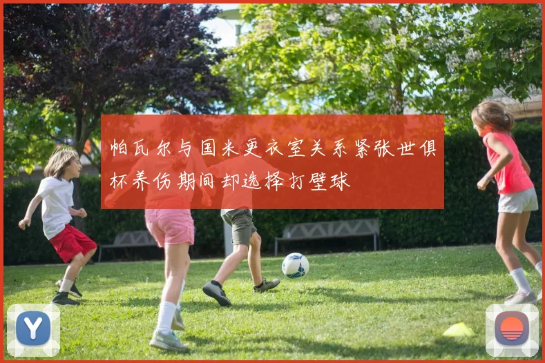 帕瓦尔与国米更衣室关系紧张世俱杯养伤期间却选择打壁球