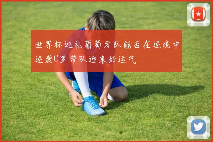 世界杯巡礼葡萄牙队能否在逆境中逆袭C罗带队迎来好运气