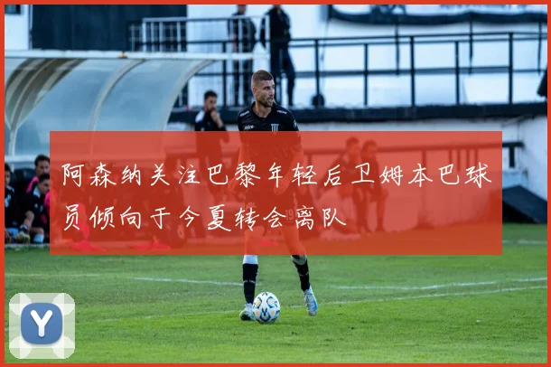 阿森纳关注巴黎年轻后卫姆本巴球员倾向于今夏转会离队