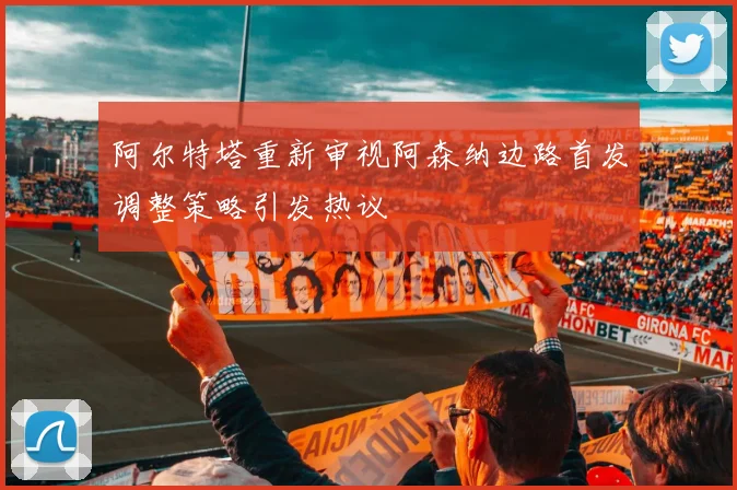 阿尔特塔重新审视阿森纳边路首发调整策略引发热议