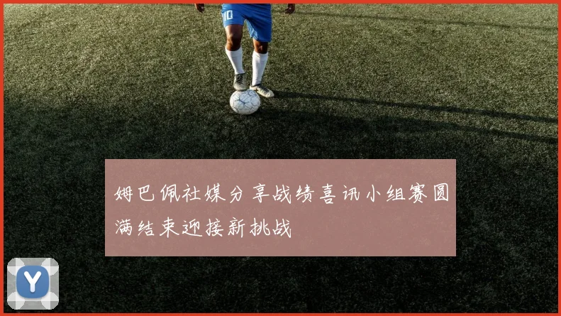 姆巴佩社媒分享战绩喜讯小组赛圆满结束迎接新挑战