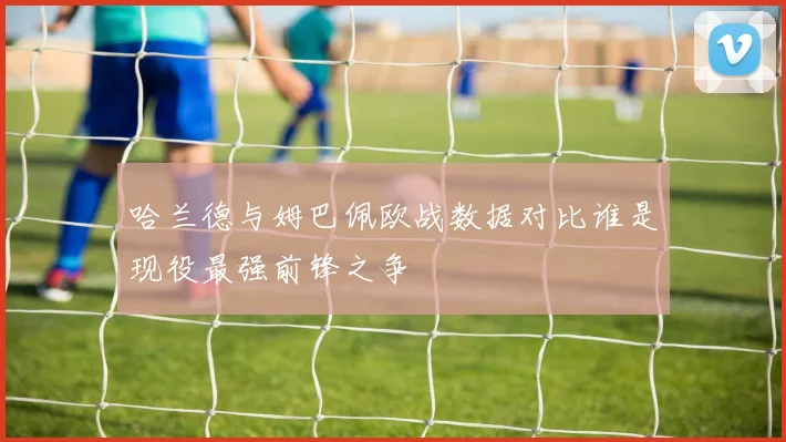 哈兰德与姆巴佩欧战数据对比谁是现役最强前锋之争